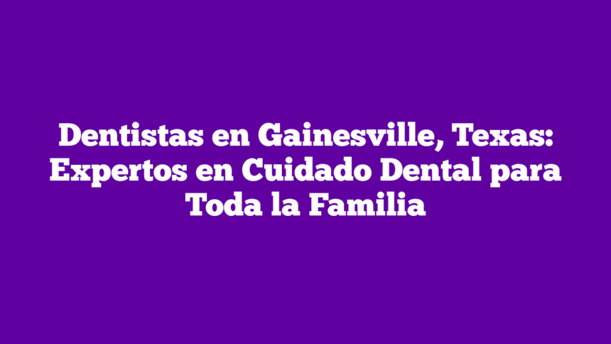 Dentistas en Gainesville, Texas: Expertos en Cuidado Dental para Toda la Familia
