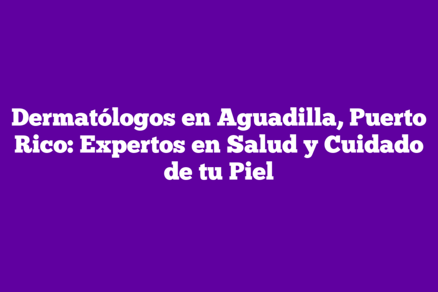 Dermatólogos en Aguadilla, Puerto Rico: Expertos en Salud y Cuidado de tu Piel