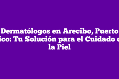Dermatólogos en Arecibo, Puerto Rico: Tu Solución para el Cuidado de la Piel