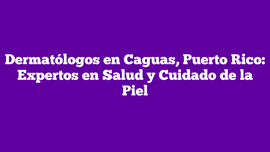 Dermatólogos en Caguas, Puerto Rico: Expertos en Salud y Cuidado de la Piel