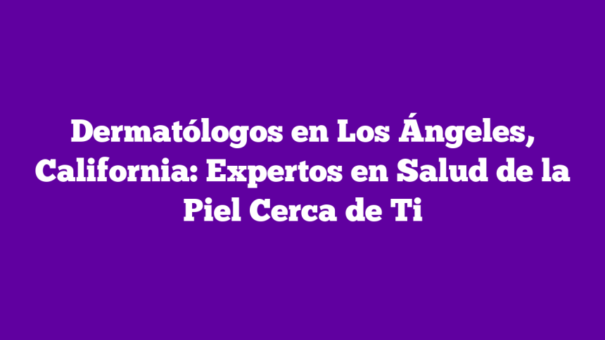 Dermatólogos en Los Ángeles, California: Expertos en Salud de la Piel Cerca de Ti
