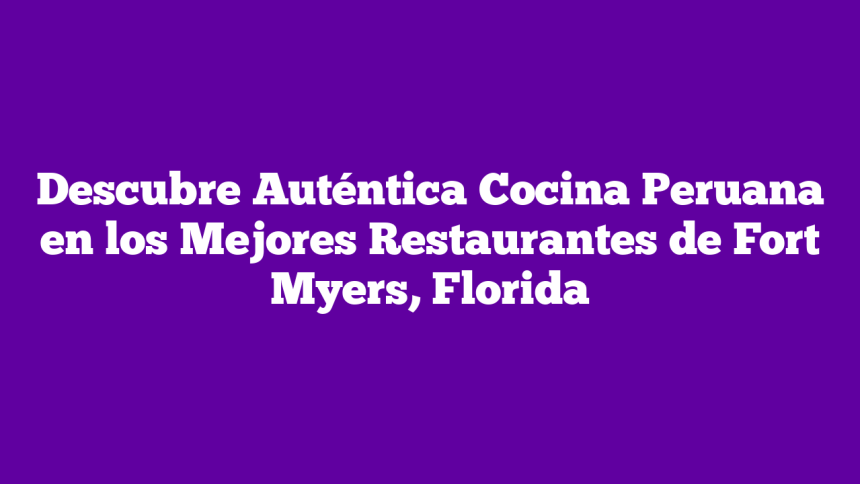 Descubre Auténtica Cocina Peruana en los Mejores Restaurantes de Fort Myers, Florida