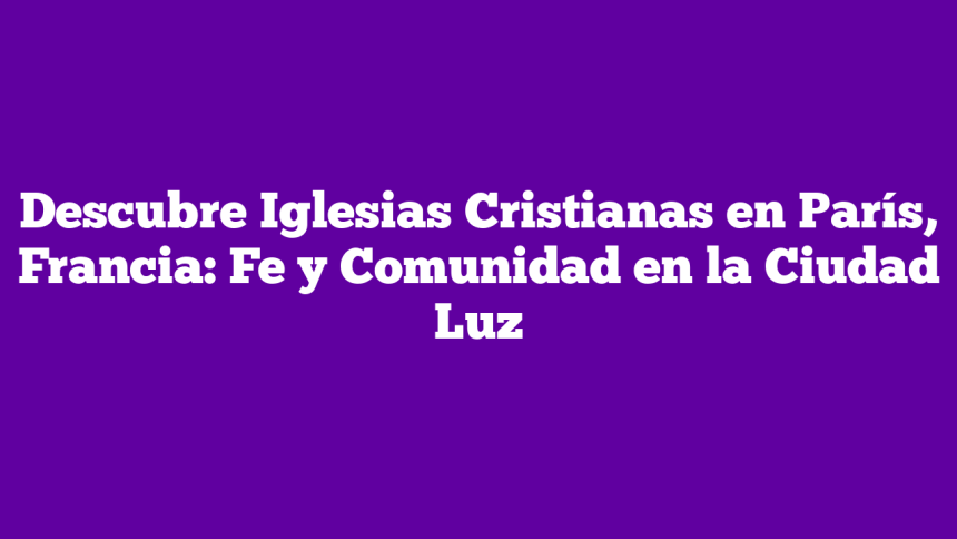 Descubre Iglesias Cristianas en París, Francia: Fe y Comunidad en la Ciudad Luz