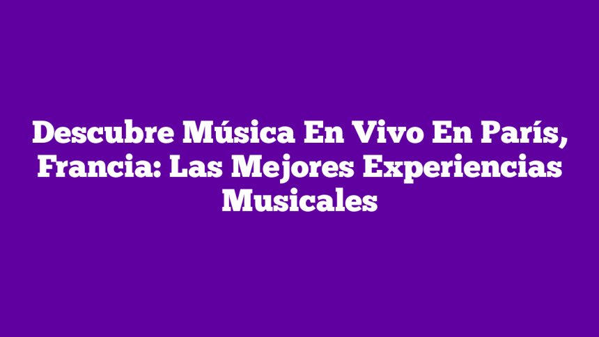 Descubre Música En Vivo En París, Francia: Las Mejores Experiencias Musicales