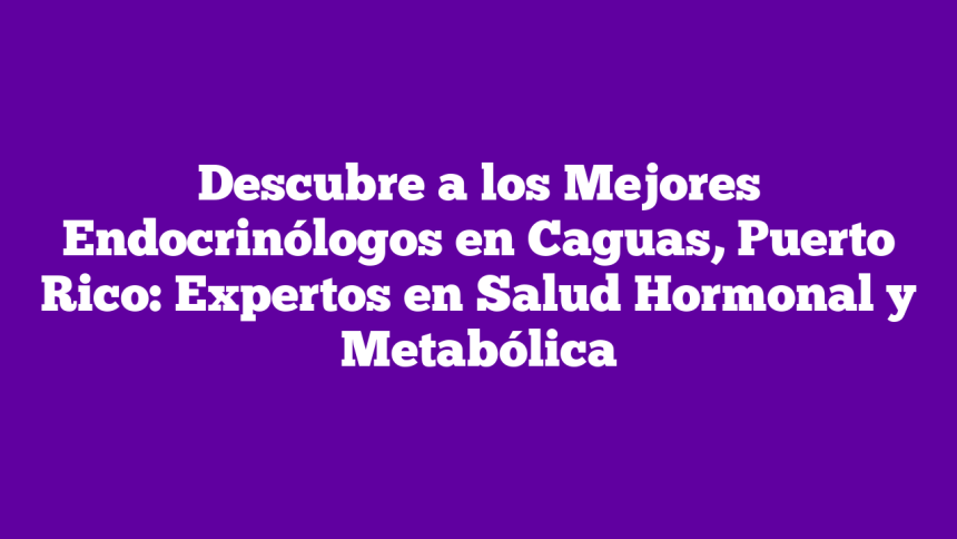 Descubre a los Mejores Endocrinólogos en Caguas, Puerto Rico: Expertos en Salud Hormonal y Metabólica
