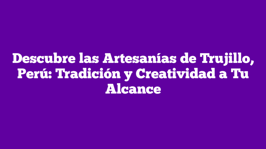 Descubre las Artesanías de Trujillo, Perú: Tradición y Creatividad a Tu Alcance