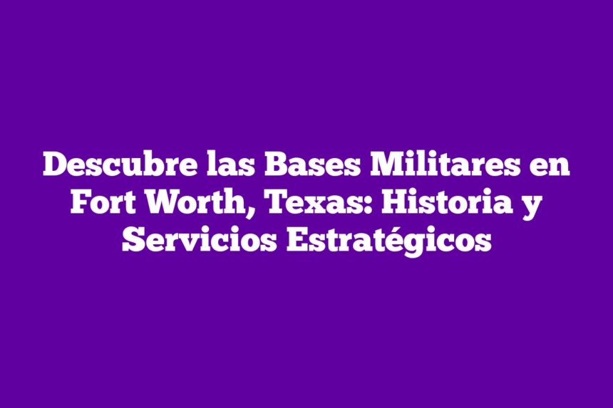 Descubre las Bases Militares en Fort Worth, Texas Historia y Servicios
