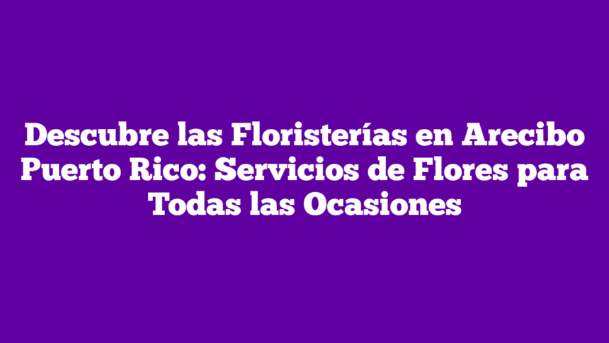 Descubre las Floristerías en Arecibo Puerto Rico: Servicios de Flores para Todas las Ocasiones