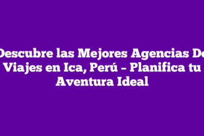 Descubre las Mejores Agencias De Viajes en Ica, Perú – Planifica tu Aventura Ideal