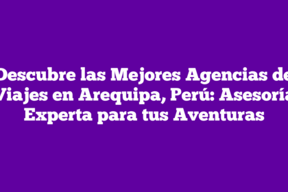 Descubre las Mejores Agencias de Viajes en Arequipa, Perú: Asesoría Experta para tus Aventuras