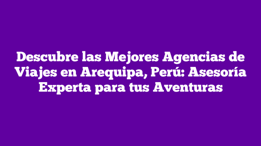 Descubre las Mejores Agencias de Viajes en Arequipa, Perú: Asesoría Experta para tus Aventuras