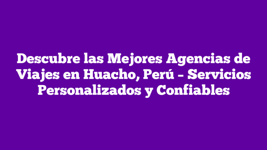 Descubre las Mejores Agencias de Viajes en Huacho, Perú – Servicios Personalizados y Confiables