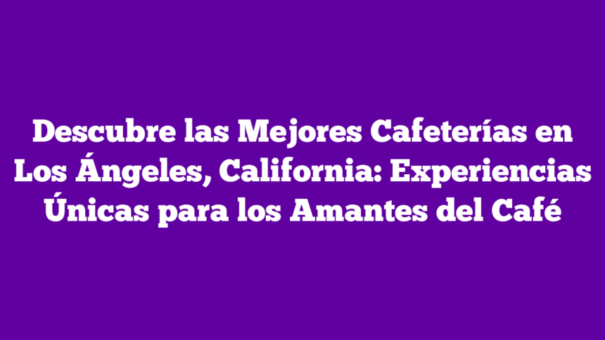 Descubre las Mejores Cafeterías en Los Ángeles, California: Experiencias Únicas para los Amantes del Café