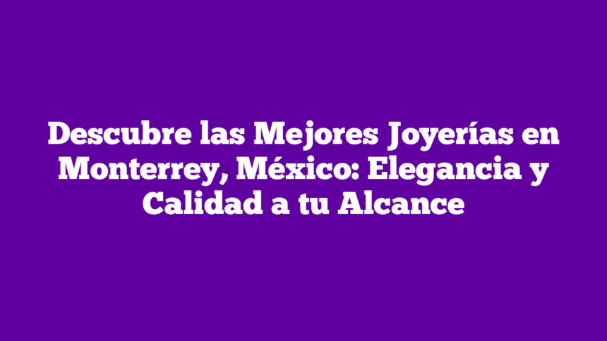 Descubre las Mejores Joyerías en Monterrey, México: Elegancia y Calidad a tu Alcance