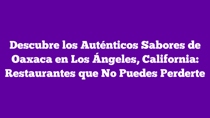 Descubre los Auténticos Sabores de Oaxaca en Los Ángeles, California: Restaurantes que No Puedes Perderte