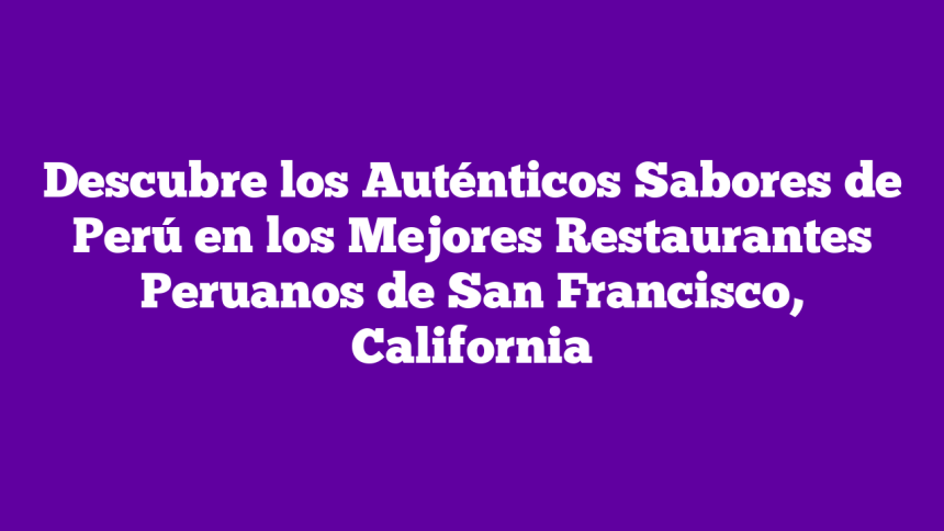 Descubre los Auténticos Sabores de Perú en los Mejores Restaurantes Peruanos de San Francisco, California