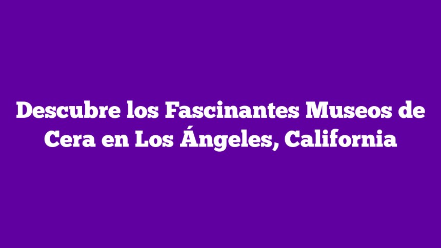 Descubre los Fascinantes Museos de Cera en Los Ángeles, California