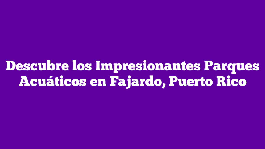 Descubre los Impresionantes Parques Acuáticos en Fajardo, Puerto Rico