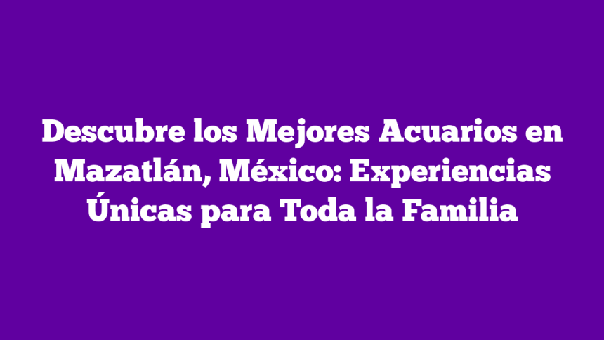 Descubre los Mejores Acuarios en Mazatlán, México: Experiencias Únicas para Toda la Familia