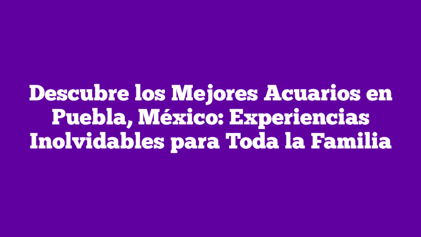 Descubre los Mejores Acuarios en Puebla, México: Experiencias Inolvidables para Toda la Familia