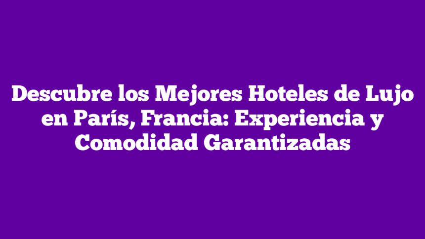 Descubre los Mejores Hoteles de Lujo en París, Francia: Experiencia y Comodidad Garantizadas