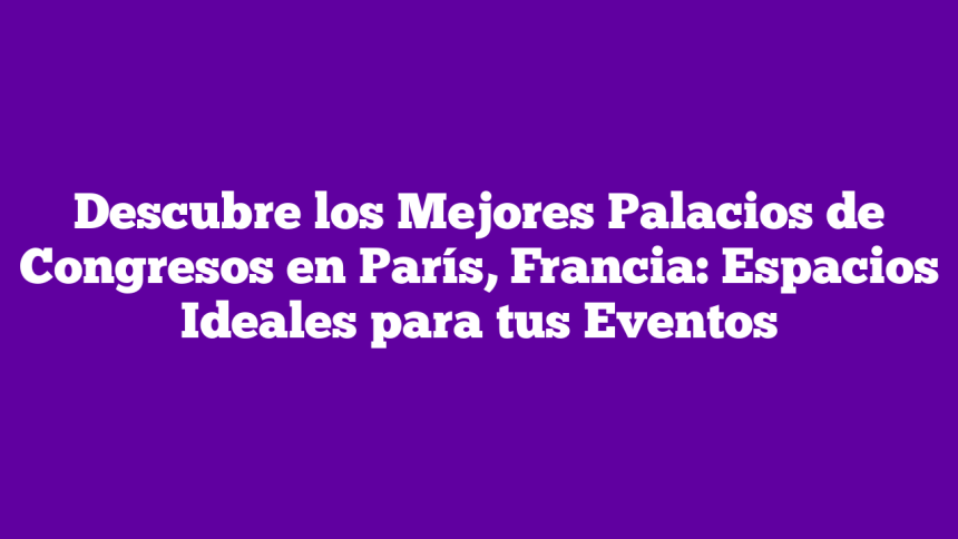 Descubre los Mejores Palacios de Congresos en París, Francia: Espacios Ideales para tus Eventos