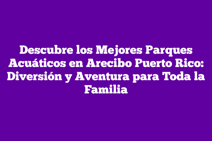Descubre los Mejores Parques Acuáticos en Arecibo Puerto Rico: Diversión y Aventura para Toda la Familia