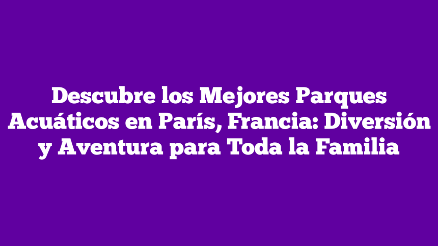 Descubre los Mejores Parques Acuáticos en París, Francia: Diversión y Aventura para Toda la Familia