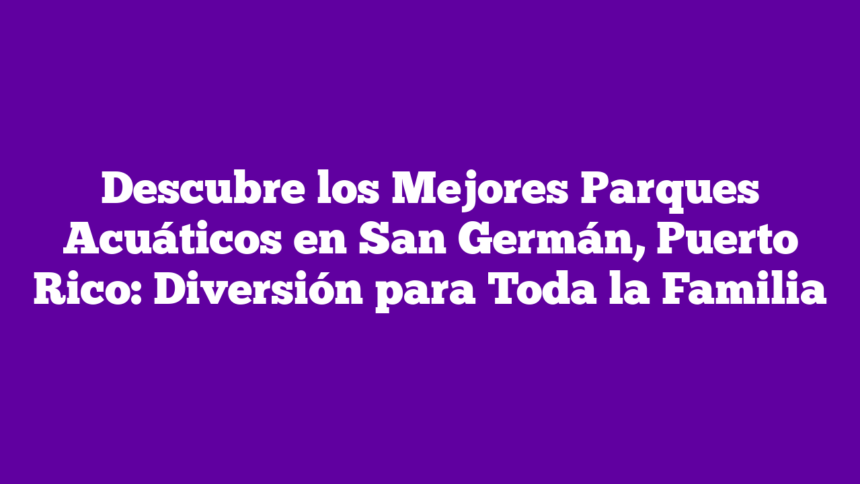 Descubre los Mejores Parques Acuáticos en San Germán, Puerto Rico: Diversión para Toda la Familia