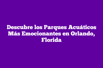Descubre los Parques Acuáticos Más Emocionantes en Orlando, Florida