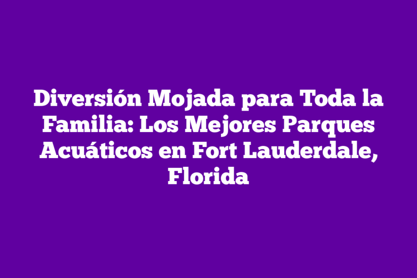 Diversión Mojada para Toda la Familia: Los Mejores Parques Acuáticos en Fort Lauderdale, Florida