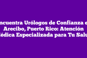 Encuentra Urólogos de Confianza en Arecibo, Puerto Rico: Atención Médica Especializada para Tu Salud