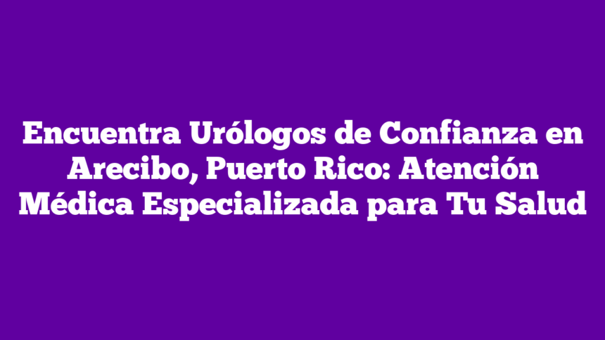 Imagen de Encuentra Urólogos de Confianza en Arecibo, Puerto Rico: Atención Médica Especializada para Tu Salud Encuentra Urólogos de Confianza en Arecibo, Puerto Rico: Atención Médica Especializada para Tu Salud