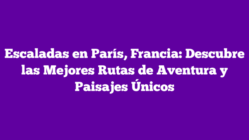 Escaladas en París, Francia: Descubre las Mejores Rutas de Aventura y Paisajes Únicos