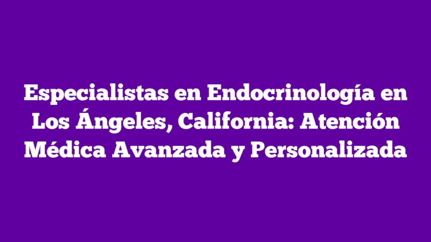 Especialistas en Endocrinología en Los Ángeles, California: Atención Médica Avanzada y Personalizada