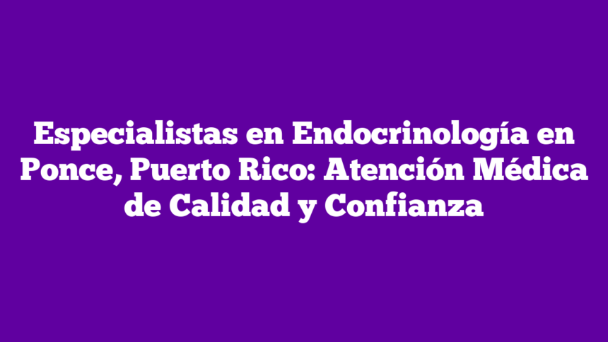 Especialistas en Endocrinología en Ponce, Puerto Rico: Atención Médica de Calidad y Confianza