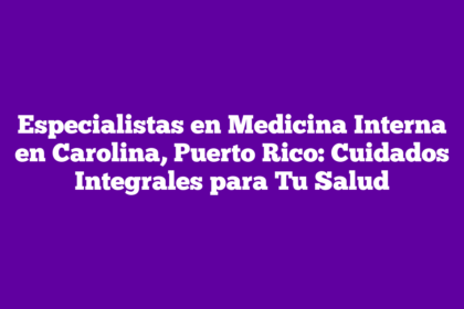 Especialistas en Medicina Interna en Carolina, Puerto Rico: Cuidados Integrales para Tu Salud