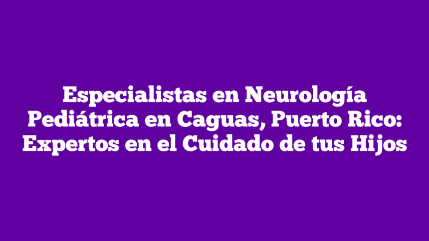Especialistas en Neurología Pediátrica en Caguas, Puerto Rico: Expertos en el Cuidado de tus Hijos