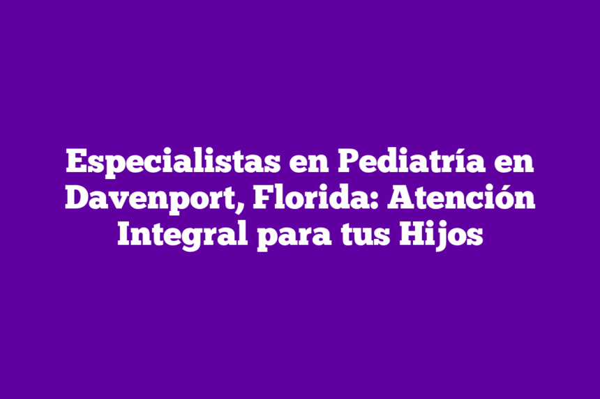 Especialistas en Pediatría en Davenport, Florida: Atención Integral para tus Hijos