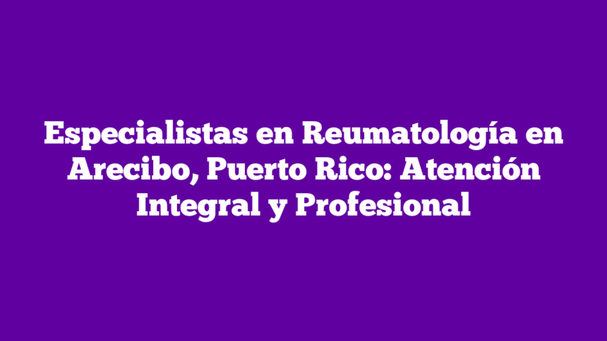 Especialistas en Reumatología en Arecibo, Puerto Rico: Atención Integral y Profesional
