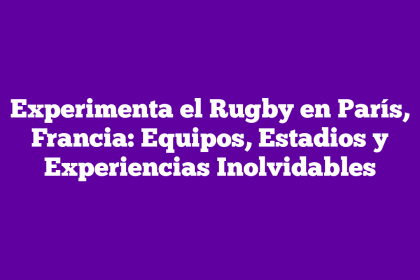 Experimenta el Rugby en París, Francia: Equipos, Estadios y Experiencias Inolvidables