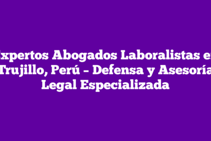Expertos Abogados Laboralistas en Trujillo, Perú – Defensa y Asesoría Legal Especializada