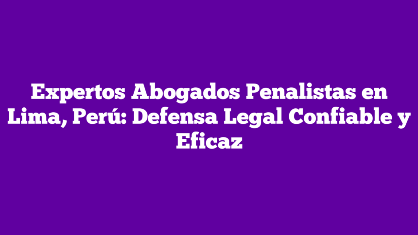 Expertos Abogados Penalistas en Lima, Perú: Defensa Legal Confiable y Eficaz