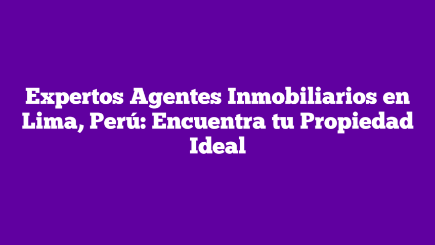 Expertos Agentes Inmobiliarios en Lima, Perú: Encuentra tu Propiedad Ideal