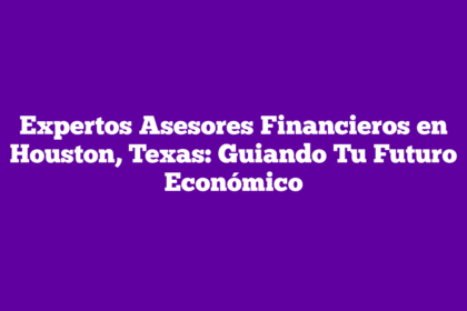 Expertos Asesores Financieros en Houston, Texas: Guiando Tu Futuro Económico