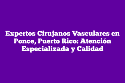 Expertos Cirujanos Vasculares en Ponce, Puerto Rico: Atención Especializada y Calidad