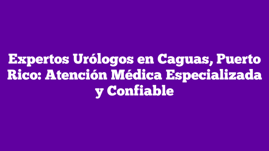 Expertos Urólogos en Caguas, Puerto Rico: Atención Médica Especializada y Confiable