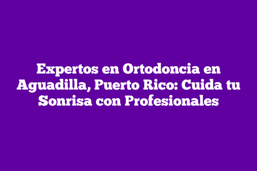 Expertos en Ortodoncia en Aguadilla, Puerto Rico: Cuida tu Sonrisa con Profesionales