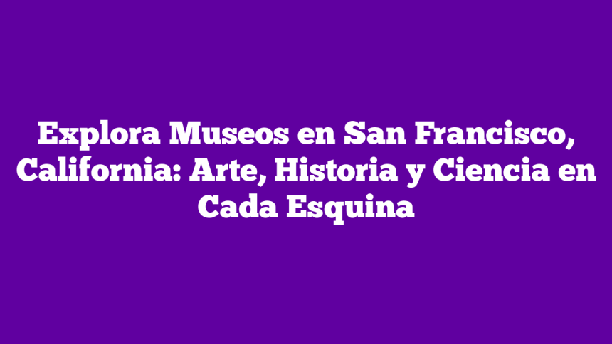 Explora Museos en San Francisco, California: Arte, Historia y Ciencia en Cada Esquina