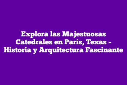 Explora las Majestuosas Catedrales en París, Texas – Historia y Arquitectura Fascinante